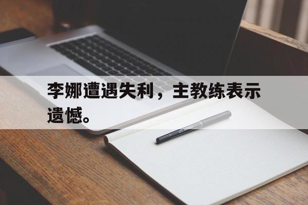 开云,kaiyun-李娜遭遇失利，主教练表示遗憾。