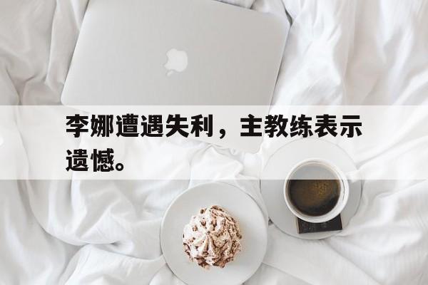 开云app-李娜遭遇失利，主教练表示遗憾。