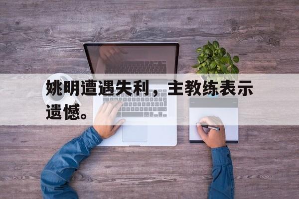 kaiyun官网-姚明遭遇失利，主教练表示遗憾。