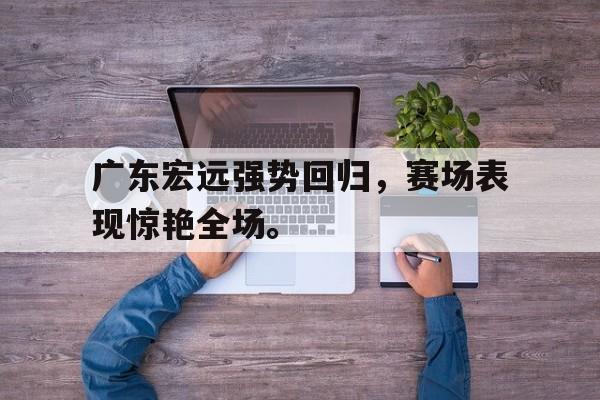 kaiyun官网-广东宏远强势回归，赛场表现惊艳全场。