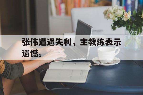 kaiyun官网-张伟遭遇失利，主教练表示遗憾。