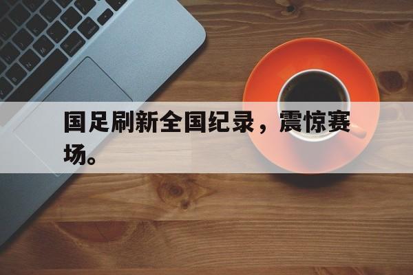 kaiyun官网-国足刷新全国纪录，震惊赛场。