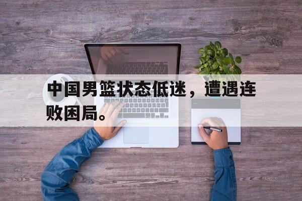 开云平台-中国男篮状态低迷，遭遇连败困局。