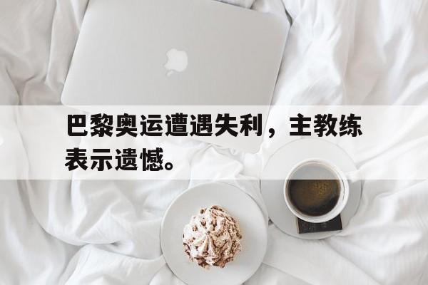 开云平台-巴黎奥运遭遇失利，主教练表示遗憾。