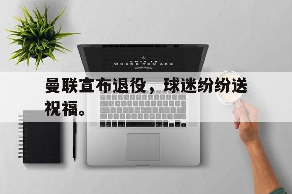 kaiyun官网-曼联宣布退役，球迷纷纷送祝福。