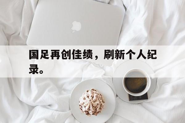 kaiyun官网-国足再创佳绩，刷新个人纪录。