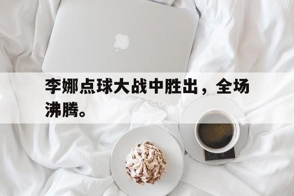 开云,kaiyun-李娜点球大战中胜出，全场沸腾。