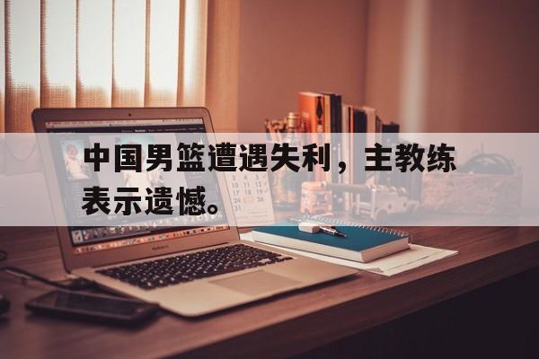 开云app-中国男篮遭遇失利，主教练表示遗憾。