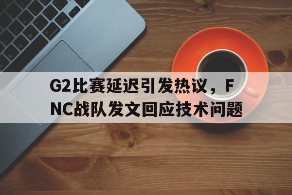 G2比赛延迟引发热议，FNC战队发文回应技术问题