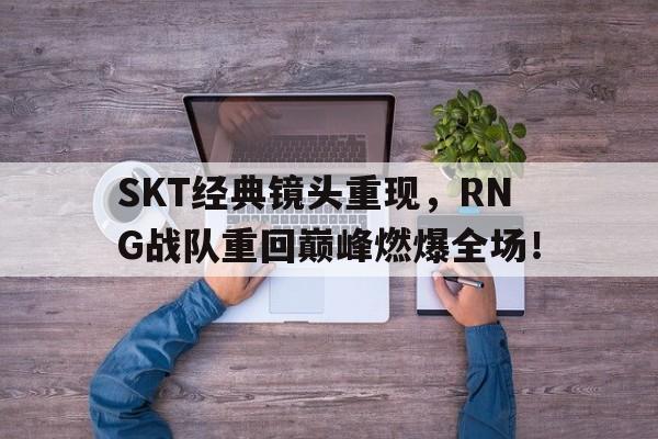 SKT经典镜头重现，RNG战队重回巅峰燃爆全场！
