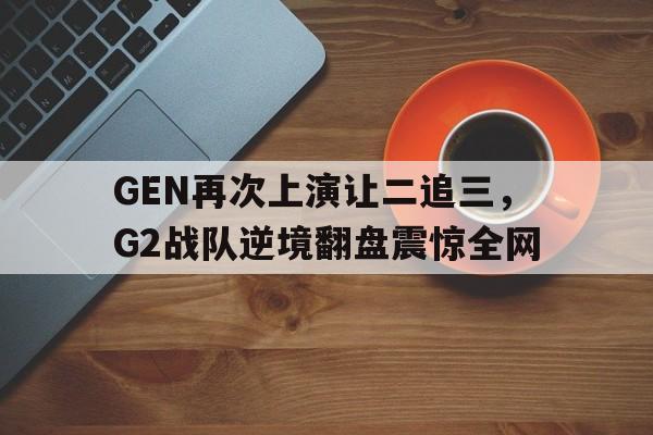 GEN再次上演让二追三，G2战队逆境翻盘震惊全网
