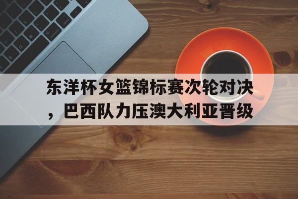 东洋杯女篮锦标赛次轮对决，巴西队力压澳大利亚晋级