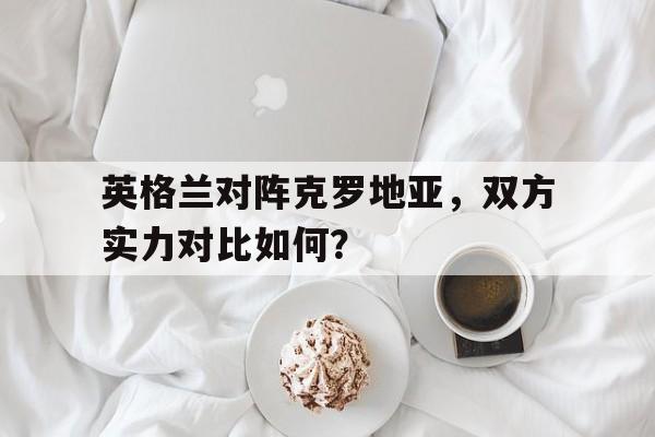 英格兰对阵克罗地亚，双方实力对比如何？