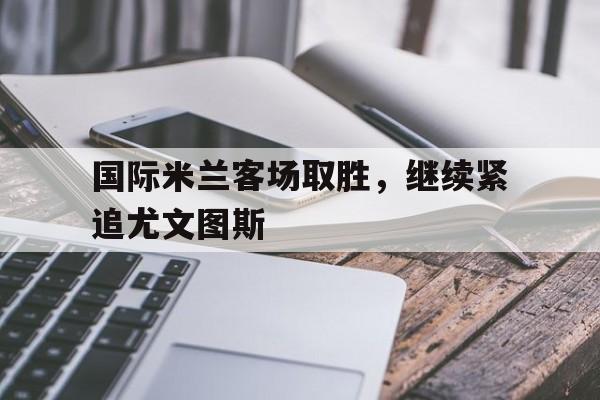 国际米兰客场取胜，继续紧追尤文图斯